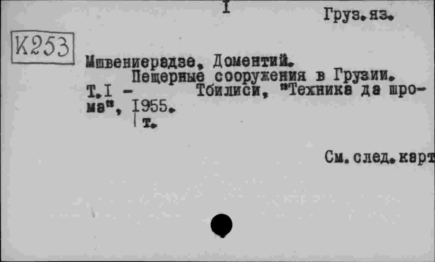 ﻿Груз» яз.
Мшвениерадзе, Доментий.
Пецерные сооружения в Грузии.
Т.І - Тбилиси, “Технике да шро-мэ“, 1955»
I т.
См.след.карт